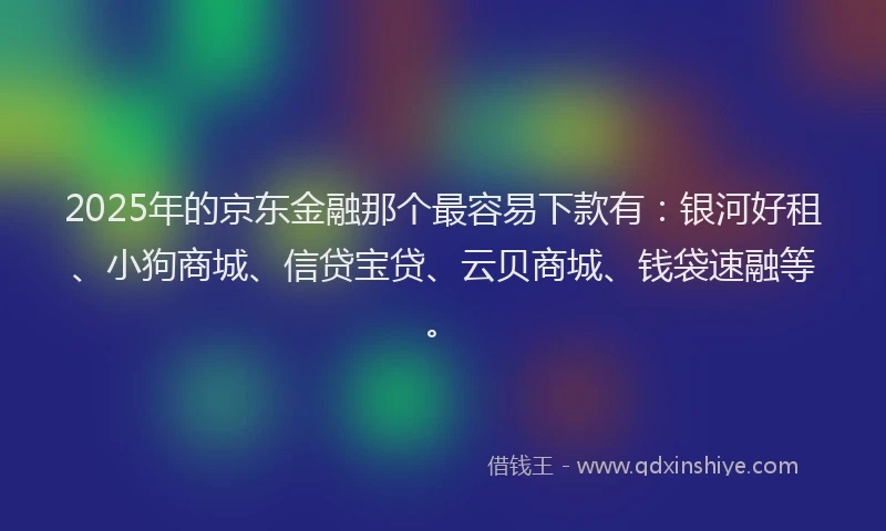 2025年的京东金融那个最容易下款有：银河好租、小狗商城、信贷宝贷、云贝商城、钱袋速融等。