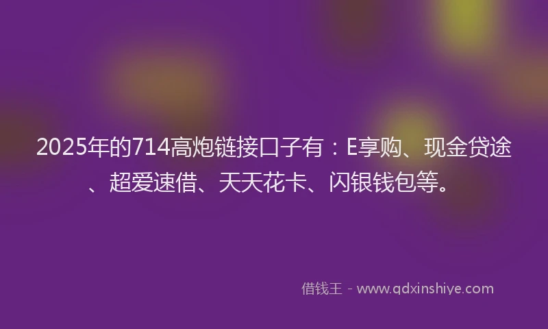 2025年的714高炮链接口子有：E享购、现金贷途、超爱速借、天天花卡、闪银钱包等。