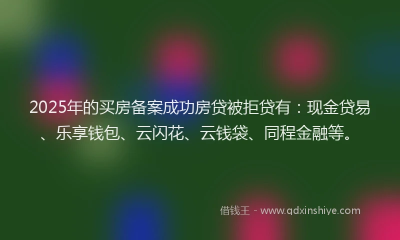 2025年的买房备案成功房贷被拒贷有：现金贷易、乐享钱包、云闪花、云钱袋、同程金融等。