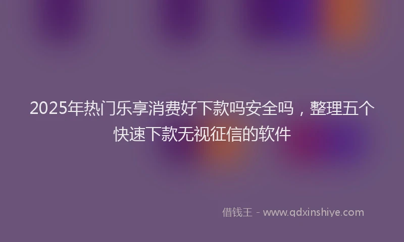 2025年热门乐享消费好下款吗安全吗，整理五个快速下款无视征信的软件