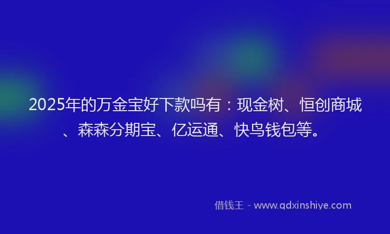 2025年的万金宝好下款吗有：现金树、恒创商城、森森分期宝、亿运通、快鸟钱包等。