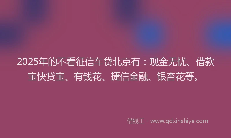 2025年的不看征信车贷北京有：现金无忧、借款宝快贷宝、有钱花、捷信金融、银杏花等。