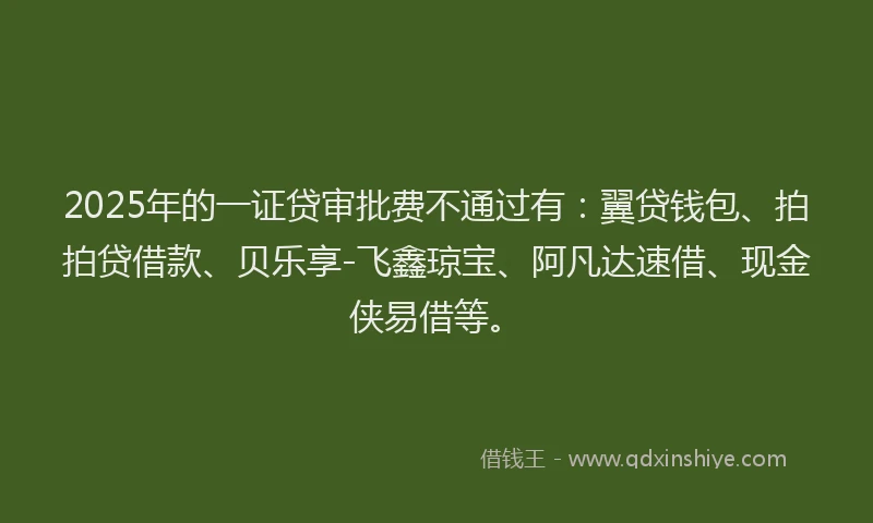 2025年的一证贷审批费不通过有：翼贷钱包、拍拍贷借款、贝乐享-飞鑫琼宝、阿凡达速借、现金侠易借等。