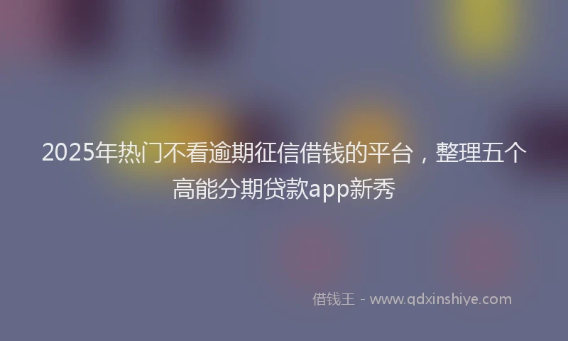2025年热门不看逾期征信借钱的平台，整理五个高能分期贷款app新秀