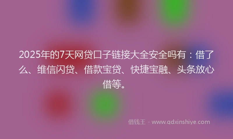 2025年的7天网贷口子链接大全安全吗有：借了么、维信闪贷、借款宝贷、快捷宝融、头条放心借等。