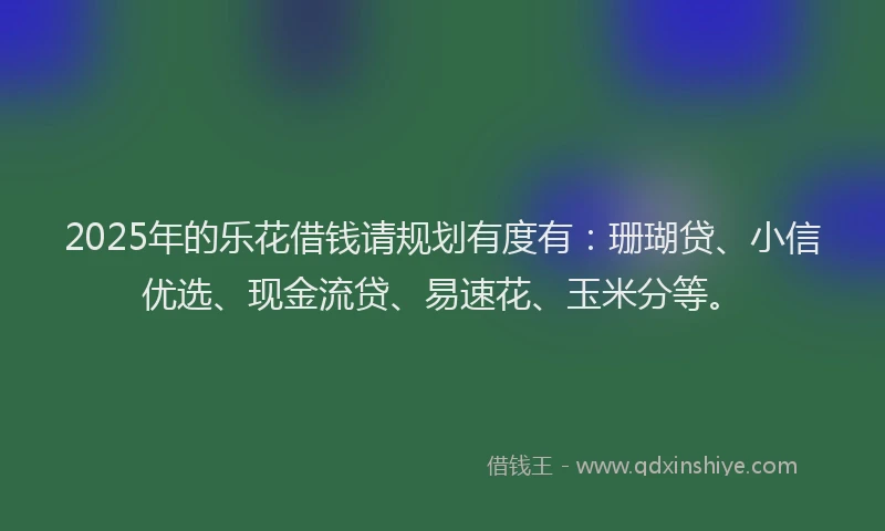 2025年的乐花借钱请规划有度有：珊瑚贷、小信优选、现金流贷、易速花、玉米分等。
