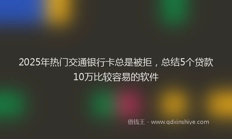 2025年热门交通银行卡总是被拒，总结5个贷款10万比较容易的软件