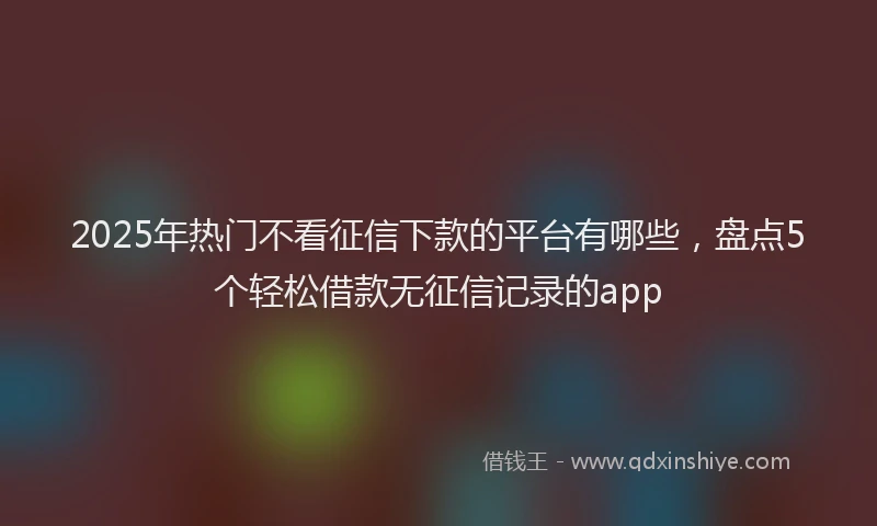 2025年热门不看征信下款的平台有哪些，盘点5个轻松借款无征信记录的app