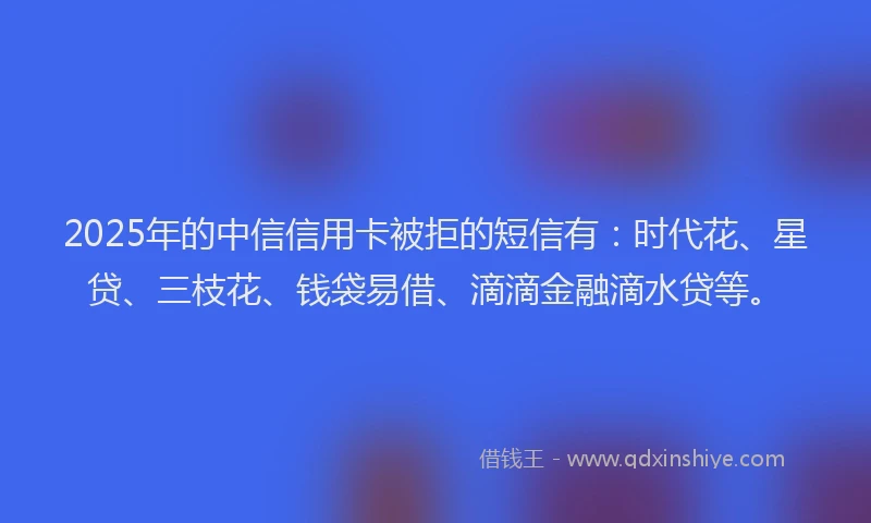 2025年的中信信用卡被拒的短信有：时代花、星贷、三枝花、钱袋易借、滴滴金融滴水贷等。