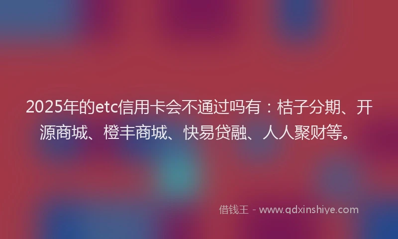 2025年的etc信用卡会不通过吗有：桔子分期、开源商城、橙丰商城、快易贷融、人人聚财等。