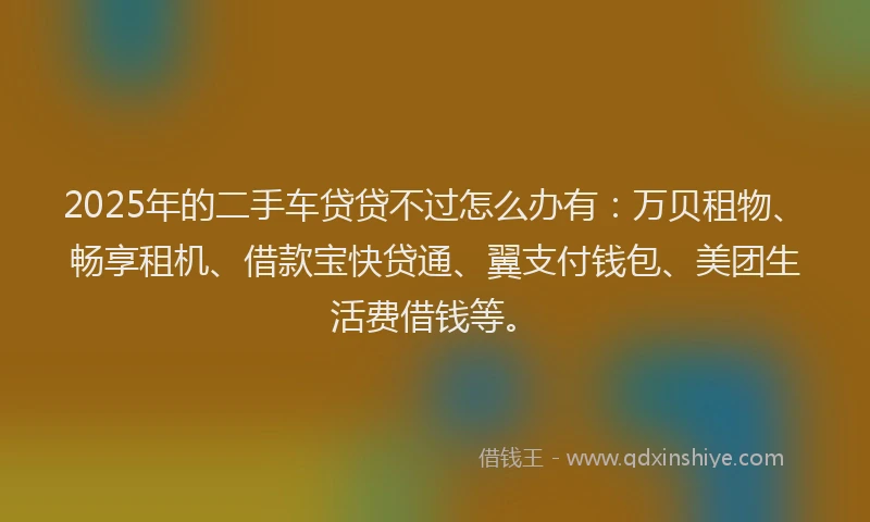 2025年的二手车贷贷不过怎么办有：万贝租物、畅享租机、借款宝快贷通、翼支付钱包、美团生活费借钱等。