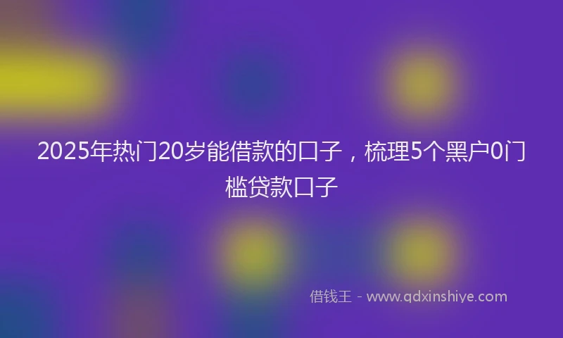 2025年热门20岁能借款的口子，梳理5个黑户0门槛贷款口子