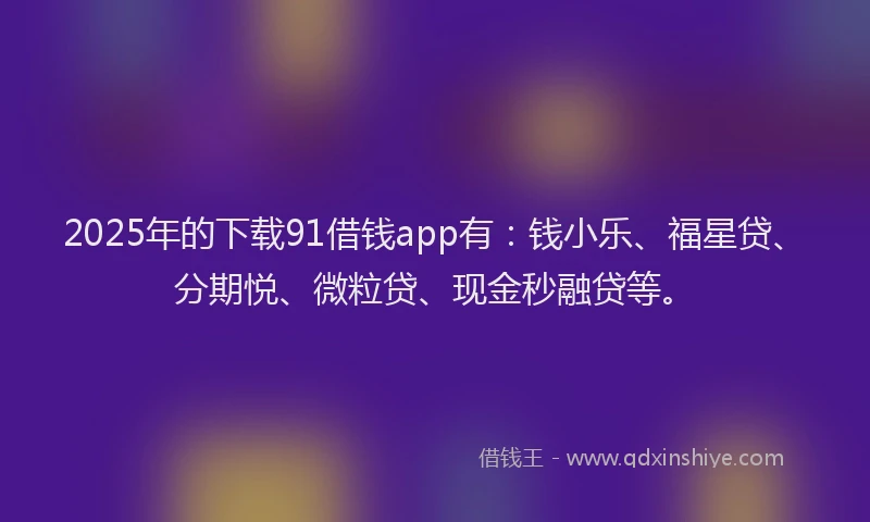 2025年的下载91借钱app有：钱小乐、福星贷、分期悦、微粒贷、现金秒融贷等。