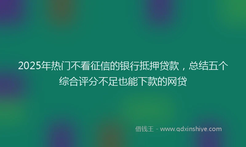 2025年热门不看征信的银行抵押贷款，总结五个综合评分不足也能下款的网贷