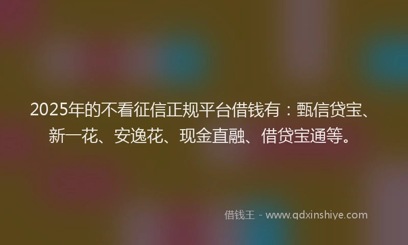 2025年的不看征信正规平台借钱有：甄信贷宝、新一花、安逸花、现金直融、借贷宝通等。