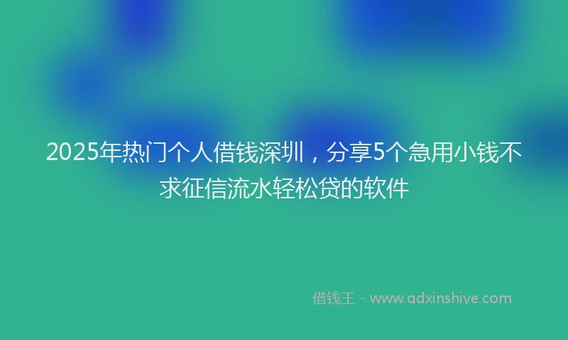 2025年热门个人借钱深圳，分享5个急用小钱不求征信流水轻松贷的软件