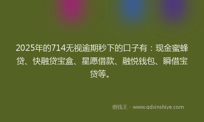2025年的714无视逾期秒下的口子有：现金蜜蜂贷、快融贷宝盒、星愿借款、融悦钱包、瞬借宝贷等。
