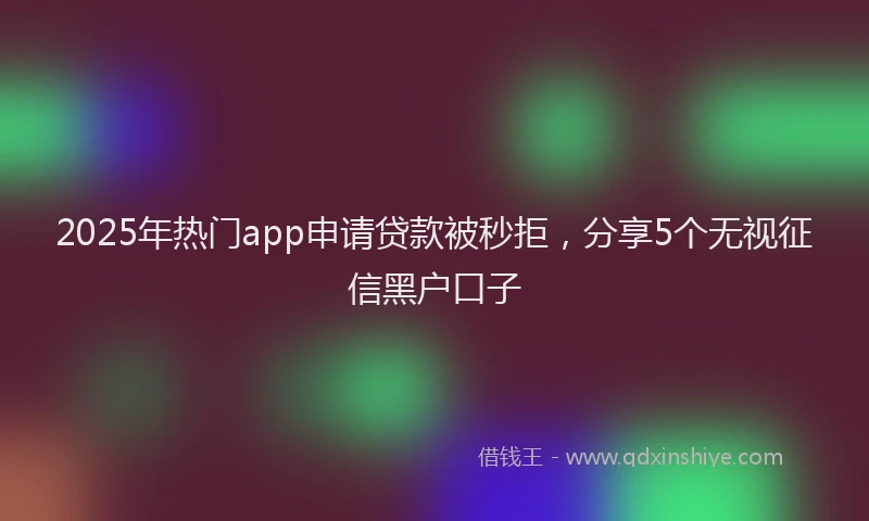 2025年热门app申请贷款被秒拒，分享5个无视征信黑户口子
