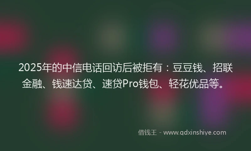 2025年的中信电话回访后被拒有：豆豆钱、招联金融、钱速达贷、速贷Pro钱包、轻花优品等。