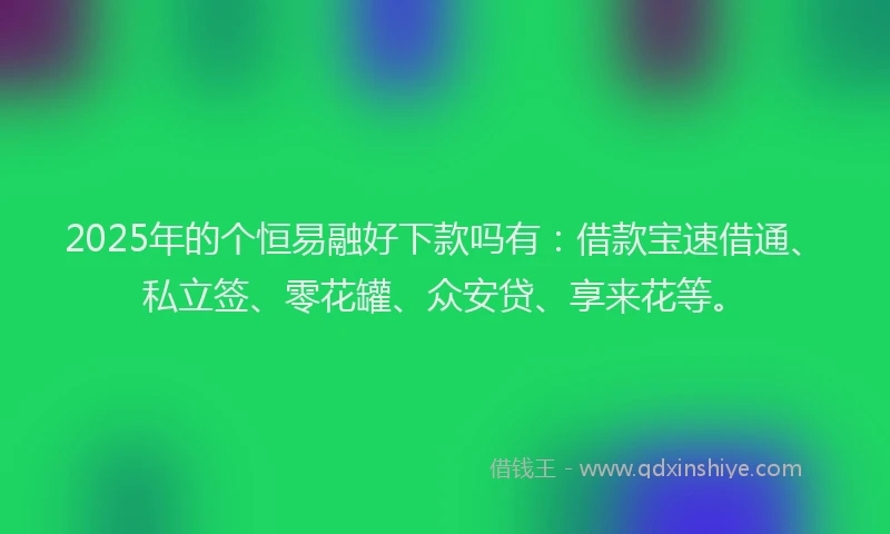2025年的个恒易融好下款吗有：借款宝速借通、私立签、零花罐、众安贷、享来花等。