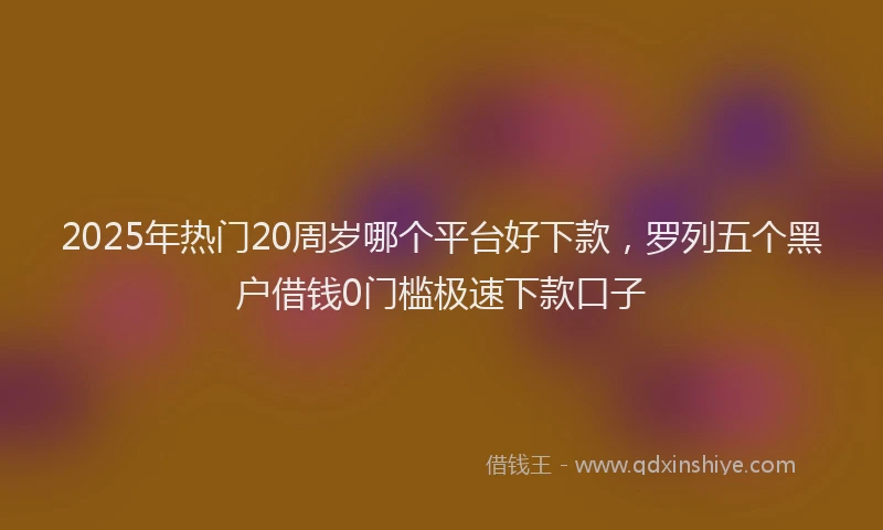 2025年热门20周岁哪个平台好下款，罗列五个黑户借钱0门槛极速下款口子