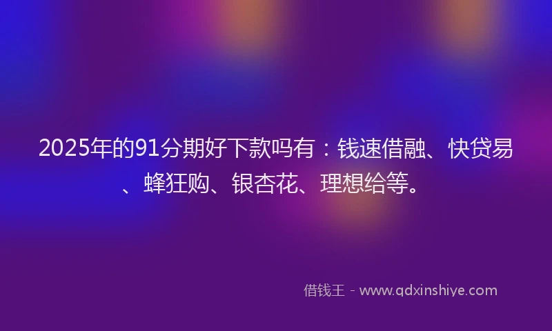2025年的91分期好下款吗有：钱速借融、快贷易、蜂狂购、银杏花、理想给等。