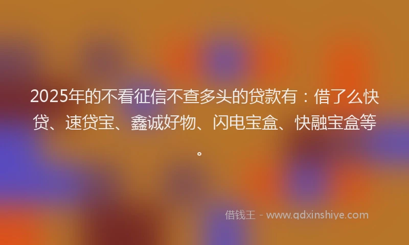 2025年的不看征信不查多头的贷款有：借了么快贷、速贷宝、鑫诚好物、闪电宝盒、快融宝盒等。