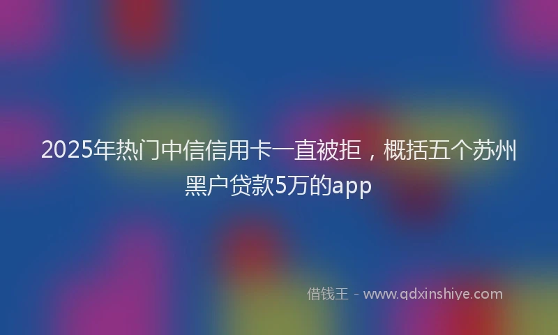 2025年热门中信信用卡一直被拒，概括五个苏州黑户贷款5万的app