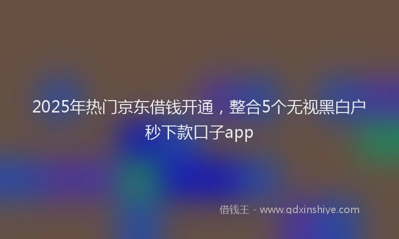 2025年热门京东借钱开通，整合5个无视黑白户秒下款口子app