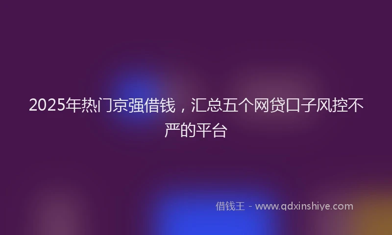 2025年热门京强借钱，汇总五个网贷口子风控不严的平台