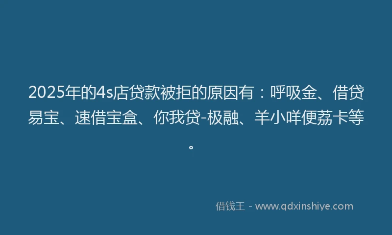 2025年的4s店贷款被拒的原因有：呼吸金、借贷易宝、速借宝盒、你我贷-极融、羊小咩便荔卡等。