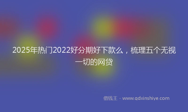 2025年热门2022好分期好下款么，梳理五个无视一切的网贷