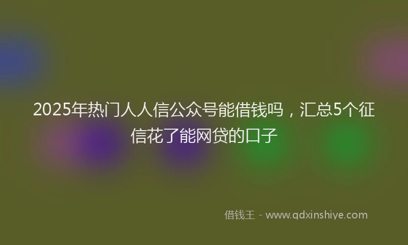 2025年热门人人信公众号能借钱吗，汇总5个征信花了能网贷的口子
