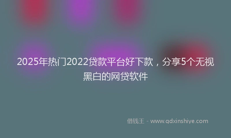 2025年热门2022贷款平台好下款，分享5个无视黑白的网贷软件