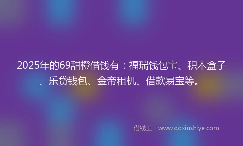 2025年的69甜橙借钱有：福瑞钱包宝、积木盒子、乐贷钱包、金帝租机、借款易宝等。