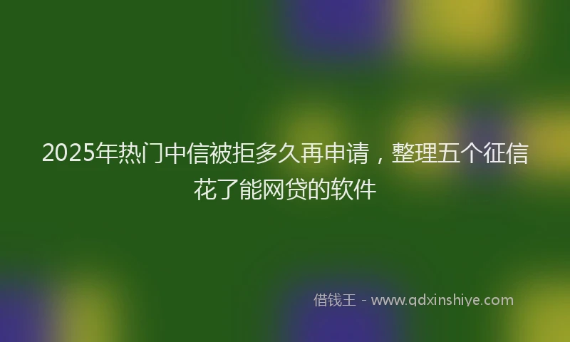 2025年热门中信被拒多久再申请，整理五个征信花了能网贷的软件