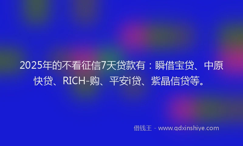 2025年的不看征信7天贷款有：瞬借宝贷、中原快贷、RICH-购、平安i贷、紫晶信贷等。