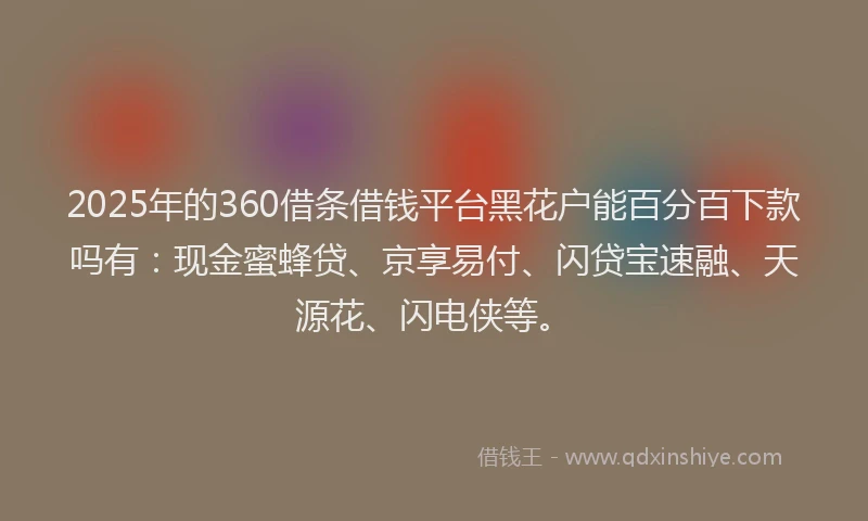 2025年的360借条借钱平台黑花户能百分百下款吗有：现金蜜蜂贷、京享易付、闪贷宝速融、天源花、闪电侠等。