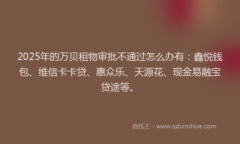 2025年的万贝租物审批不通过怎么办有：鑫悦钱包、维信卡卡贷、惠众乐、天源花、现金易融宝贷途等。