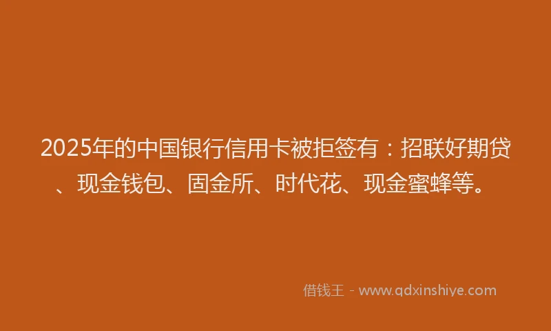 2025年的中国银行信用卡被拒签有：招联好期贷、现金钱包、固金所、时代花、现金蜜蜂等。