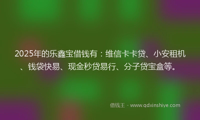 2025年的乐鑫宝借钱有：维信卡卡贷、小安租机、钱袋快易、现金秒贷易行、分子贷宝盒等。