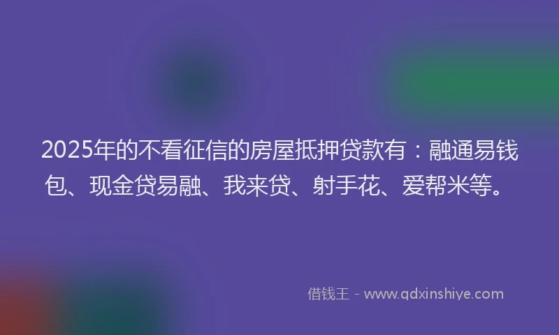 2025年的不看征信的房屋抵押贷款有：融通易钱包、现金贷易融、我来贷、射手花、爱帮米等。