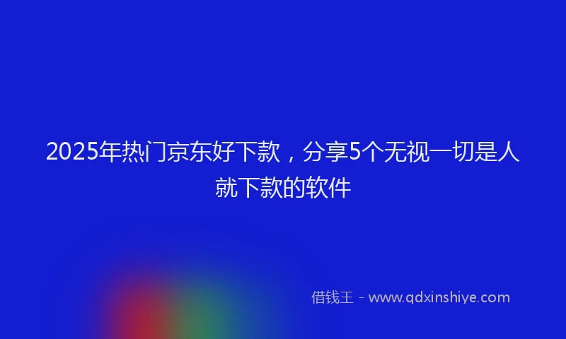 2025年热门京东好下款，分享5个无视一切是人就下款的软件