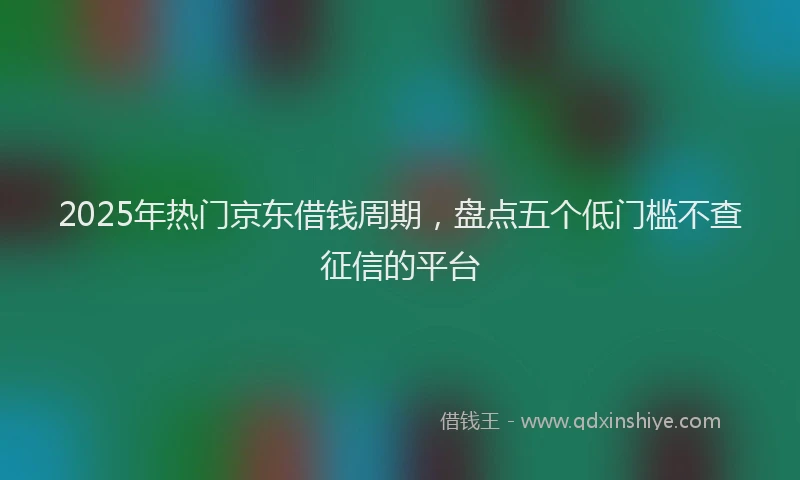 2025年热门京东借钱周期，盘点五个低门槛不查征信的平台