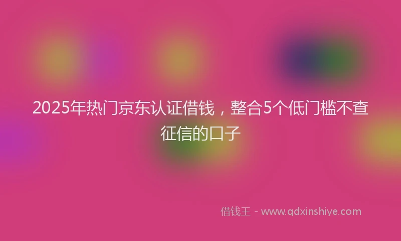 2025年热门京东认证借钱，整合5个低门槛不查征信的口子