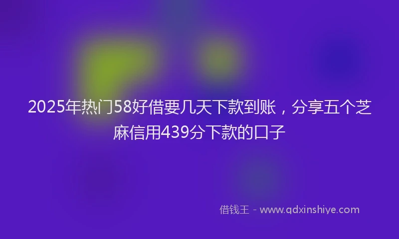2025年热门58好借要几天下款到账，分享五个芝麻信用439分下款的口子