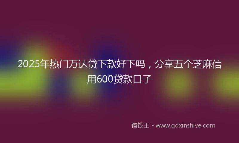 2025年热门万达贷下款好下吗，分享五个芝麻信用600贷款口子