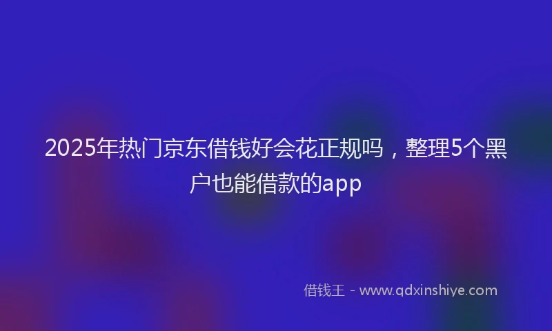 2025年热门京东借钱好会花正规吗，整理5个黑户也能借款的app