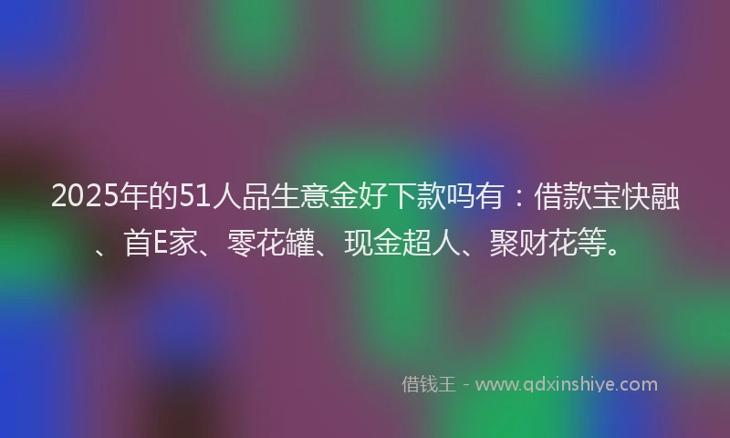 2025年的51人品生意金好下款吗有：借款宝快融、首E家、零花罐、现金超人、聚财花等。