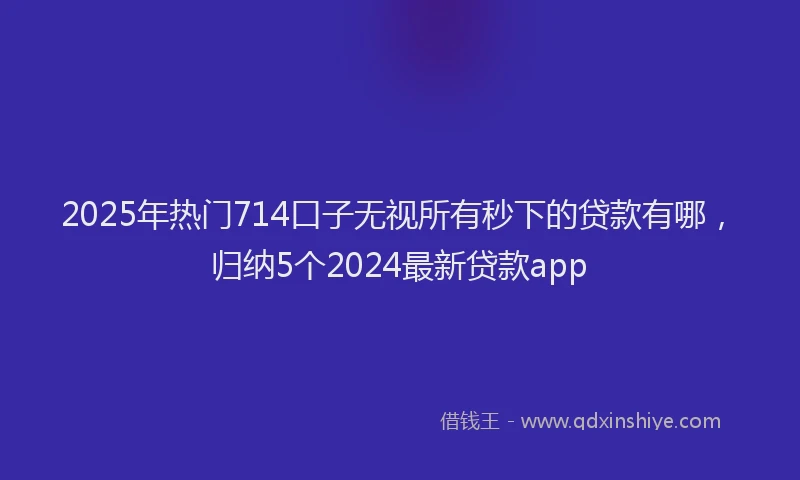 2025年热门714口子无视所有秒下的贷款有哪，归纳5个2024最新贷款app